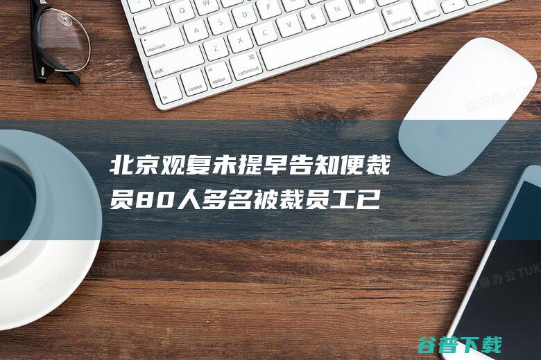 北京观复未提早告知便裁员80人 多名被裁员工已放开仲裁 (北京观复文化有限公司正规吗)